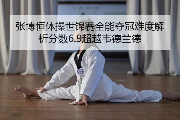 张博恒体操世锦赛全能夺冠难度解析分数6.9超越韦德兰德